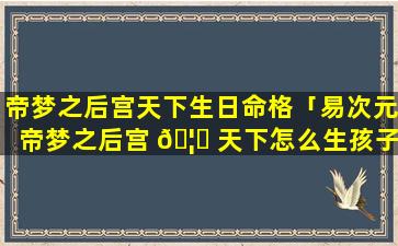 帝梦之后宫天下生日命格「易次元帝梦之后宫 🦁 天下怎么生孩子」